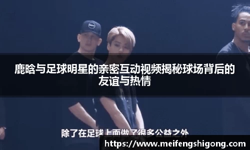 鹿晗与足球明星的亲密互动视频揭秘球场背后的友谊与热情